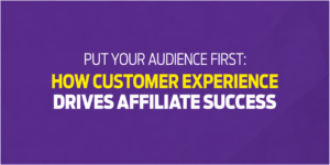 Put Your Audience First - How Customer Experience Drives Affiliate Success
